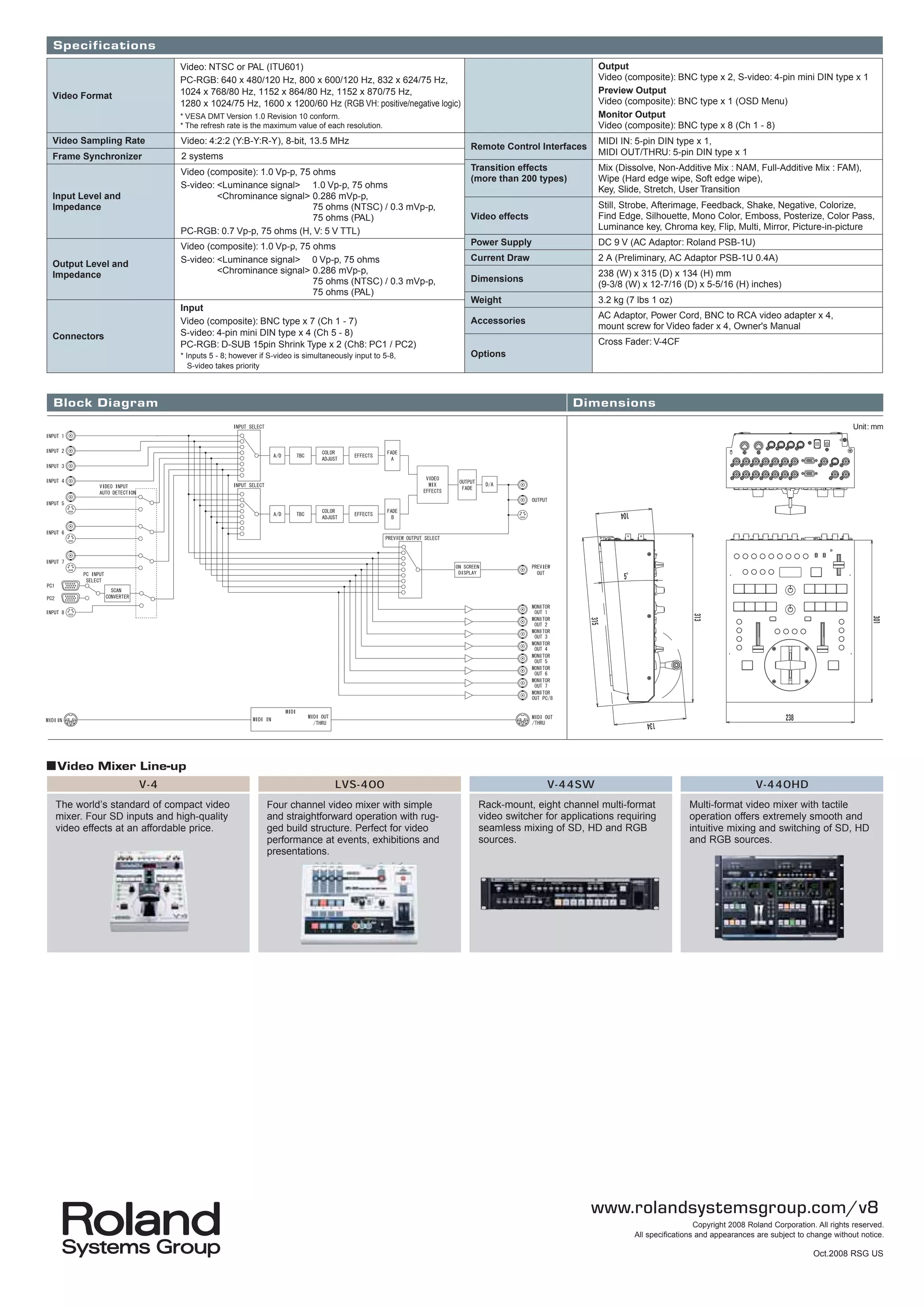 Specifications
                            Video: NTSC or PAL (ITU601)                                                                          Output
                            PC-RGB: 640 x 480/120 Hz, 800 x 600/120 Hz, 832 x 624/75 Hz,                                         Video (composite): BNC type x 2, S-video: 4-pin mini DIN type x 1
                            1024 x 768/80 Hz, 1152 x 864/80 Hz, 1152 x 870/75 Hz,                                                Preview Output
Video Format
                            1280 x 1024/75 Hz, 1600 x 1200/60 Hz (RGB VH: positive/negative logic)                               Video (composite): BNC type x 1 (OSD Menu)
                            * VESA DMT Version 1.0 Revision 10 conform.                                                          Monitor Output
                            * The refresh rate is the maximum value of each resolution.                                          Video (composite): BNC type x 8 (Ch 1 - 8)
Video Sampling Rate         Video: 4:2:2 (Y:B-Y:R-Y), 8-bit, 13.5 MHz                                                            MIDI IN: 5-pin DIN type x 1,
                                                                                                     Remote Control Interfaces
Frame Synchronizer          2 systems                                                                                            MIDI OUT/THRU: 5-pin DIN type x 1

                            Video (composite): 1.0 Vp-p, 75 ohms                                     Transition effects          Mix (Dissolve, Non-Additive Mix : NAM, Full-Additive Mix : FAM),
                                                                                                     (more than 200 types)       Wipe (Hard edge wipe, Soft edge wipe),
                            S-video: <Luminance signal> 1.0 Vp-p, 75 ohms                                                        Key, Slide, Stretch, User Transition
Input Level and                      <Chrominance signal> 0.286 mVp-p,
Impedance                                                   75 ohms (NTSC) / 0.3 mVp-p,                                          Still, Strobe, Afterimage, Feedback, Shake, Negative, Colorize,
                                                            75 ohms (PAL)                            Video effects               Find Edge, Silhouette, Mono Color, Emboss, Posterize, Color Pass,
                            PC-RGB: 0.7 Vp-p, 75 ohms (H, V: 5 V TTL)                                                            Luminance key, Chroma key, Flip, Multi, Mirror, Picture-in-picture

                            Video (composite): 1.0 Vp-p, 75 ohms                                     Power Supply                DC 9 V (AC Adaptor: Roland PSB-1U)
                            S-video: <Luminance signal> 0 Vp-p, 75 ohms                              Current Draw                2 A (Preliminary, AC Adaptor PSB-1U 0.4A)
Output Level and
Impedance                            <Chrominance signal> 0.286 mVp-p,                                                           238 (W) x 315 (D) x 134 (H) mm
                                                            75 ohms (NTSC) / 0.3 mVp-p,              Dimensions
                                                                                                                                 (9-3/8 (W) x 12-7/16 (D) x 5-5/16 (H) inches)
                                                            75 ohms (PAL)
                                                                                                     Weight                      3.2 kg (7 lbs 1 oz)
                            Input
                                                                                                                                 AC Adaptor, Power Cord, BNC to RCA video adapter x 4,
                            Video (composite): BNC type x 7 (Ch 1 - 7)                               Accessories
                                                                                                                                 mount screw for Video fader x 4, Owner's Manual
Connectors                  S-video: 4-pin mini DIN type x 4 (Ch 5 - 8)
                            PC-RGB: D-SUB 15pin Shrink Type x 2 (Ch8: PC1 / PC2)                                                 Cross Fader: V-4CF
                            * Inputs 5 - 8; however if S-video is simultaneously input to 5-8,       Options
                               S-video takes priority



Block Diagram                                                                                                                Dimensions
                                                                                                                                                                                                         Unit: mm




■Video Mixer Line-up
                   V-4                                                     LVS-400                                   V-44SW                                                  V-440HD
 The world’s standard of compact video                Four channel video mixer with simple            Rack-mount, eight channel multi-format              Multi-format video mixer with tactile
 mixer. Four SD inputs and high-quality               and straightforward operation with rug-         video switcher for applications requiring           operation offers extremely smooth and
 video effects at an affordable price.                ged build structure. Perfect for video          seamless mixing of SD, HD and RGB                   intuitive mixing and switching of SD, HD
                                                      performance at events, exhibitions and          sources.                                            and RGB sources.
                                                      presentations.




                                                                                                                                 www.rolandsystemsgroup.com/v8
                                                                                                                                                            Copyright 2008 Roland Corporation. All rights reserved.
                                                                                                                                          All specifications and appearances are subject to change without notice.

                                                                                                                                                                                              Oct.2008 RSG US
 