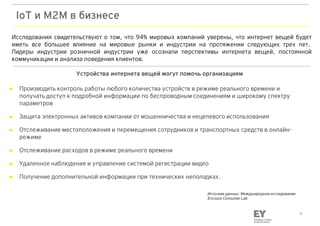 9
IoT и М2М в бизнесе
► Производить контроль работы любого количества устройств в режиме реального времени и
получать доступ к подробной информации по беспроводным соединениям и широкому спектру
параметров
► Защита электронных активов компании от мошенничества и нецелевого использования
► Отслеживание местоположения и перемещения сотрудников и транспортных средств в онлайн-
режиме
► Отслеживание расходов в режиме реального времени
► Удаленное наблюдение и управление системой регистрации видео
► Получение дополнительной информации при технических неполадках.
Исследования свидетельствуют о том, что 94% мировых компаний уверены, что интернет вещей будет
иметь все большее влияние на мировые рынки и индустрии на протяжении следующих трех лет.
Лидеры индустрии розничной индустрии уже осознали перспективы интернета вещей, постоянной
коммуникации и анализа поведения клиентов.
Источник данных: Международное исследование
Ericsson Consumer Lab
Устройства интернета вещей могут помочь организациям
 