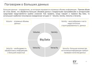10
Поговорим о Больших данных
Большие данные – определение, за которым скрываются огромные объемы информации. Причем объем
ее столь велик, что обработка больших объемов данных стандартными программными и аппаратными
средствами представляется крайне сложной. Как правило, когда говорят о термине Big Data, то
используют наиболее популярное определение четырех V – Volume, Variety, Velocity и Veracity.
Volume Variety
VeracityVelocityVelocity – необходимость
обрабатывать информацию
с большой скоростью
Variety – многообразие и часто
недостаточную
структурированность данных
Veracity– большое количество
источников информации требует
проверки качества данных
Big Data
Volume – огромные объемы
данных
 