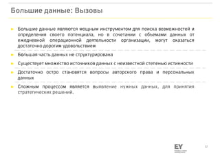 12
Большие данные: Вызовы
► Большие данные являются мощным инструментом для поиска возможностей и
определения своего потенциала, но в сочетании с объемами данных от
ежедневной операционной деятельности организации, могут оказаться
достаточно дорогим удовольствием
► Большая часть данных не структурирована
► Существует множество источников данных с неизвестной степенью истинности
► Достаточно остро становятся вопросы авторского права и персональных
данных
► Сложным процессом является выявление нужных данных, для принятия
стратегических решений.
 