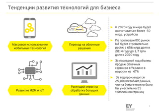 1
Тенденции развития технологий для бизнеса
Массовое использование
мобильных технологий
Развитие M2M и IоT
Переход на облачные
решения
Растущий спрос на
обработку больших
данных
► К 2020 году в мире будет
насчитываться более 50
млрд. устройств
► По прогнозам IDC рынок
IoT будет стремительно
расти: с 656 млрд долл в
2014 году до 1,7 трлн
долл в 2020 году
► За последний год объемы
продаж облачных
сервисов в Украине в
выросли на 47%
► За год производится
25,000 петабайт данных,
что на бумаге можно было
бы уместить на 25
триллионов страниц
 
