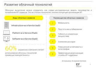 4
Развитие облачный технологий
Software-as-a-Service (SaaS)
Platform-as-a-Service (PaaS)
Infrastructure-as-a-Service (IaaS)
Облачные вычисления можно определить как сервис-центрированную модель производства и
потребления ИТ-сервисов. Это не столько технология, сколько концепция организации ИТ.
Виды облачных сервисов
60% украинских компаний считают
использование облачных технологий
преимуществом для бизнеса
Преимущества облачных сервисов
Простота масштабирования2
Гибкость в управлении
мощностями3
Снижение расходов4
Мобильность1
Повышенная устойчивость к
катастрофам
5
Эффективная реорганизация
службы ИТ поддержки
6
Источник данных: Исследование Укртелеком
 