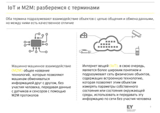 7
IoT и M2M: разберемся с терминами
Оба термина подразумевают взаимодействие объектов с целью общения и обмена данными,
но между ними есть качественное отличие
Машинно-машинное взаимодействие
(M2M) общее название
технологий, которые позволяют
машинам обмениваться
информацией друг с другом, без
участия человека, передавая данные
с датчиков и сенсоров с помощью
M2M протоколов
Интернет вещей (IoT), в свою очередь,
является более широким понятием и
подразумевает сеть физических объектов,
содержащих встроенную технологию,
которая позволяет этим объектам
измерять параметры собственного
состояния или состояния окружающей
среды, использовать и передавать эту
информацию по сети без участия человека
 