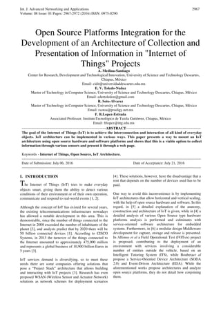 Int. J. Advanced Networking and Applications
Volume: 08 Issue: 01 Pages: 2967-2972 (2016) ISSN: 0975-0290
2967
Open Source Platforms Integration for the
Development of an Architecture of Collection and
Presentation of Information in "Internet of
Things" Projects
A. Medina-Santiago
Center for Research, Development and Technological Innovation, University of Science and Technology Descartes,
Chiapas, México
Email: cidit@universidaddescartes.edu.mx
E. V. Toledo-Nuñez
Master of Technology in Computer Science, University of Science and Technology Descartes, Chiapas, México
Email: edertoledon@gmail.com
R. Soto-Alvarez
Master of Technology in Computer Science, University of Science and Technology Descartes, Chiapas, México
Email: rsotoa@prodigy.net.mx
F. R.Lopez-Estrada
Associated Professor. InstitutoTecnológico de Tuxtla Gutiérrez, Chiapas, México
Email: frlopez@ittg.edu.mx
----------------------------------------------------------------------ABSTRACT--------------------------------------------------------------
The goal of the Internet of Things (IoT) is to achieve the interconnection and interaction of all kind of everyday
objects. IoT architecture can be implemented in various ways. This paper presents a way to mount an IoT
architecture using open source hardware and software platforms and shows that this is a viable option to collect
information through various sensors and present it through a web page.
Keywords - Internet of Things, Open Source, IoT Architecture.
-----------------------------------------------------------------------------------------------------------------------------------------------------
Date of Submission: July 06, 2016 Date of Acceptance: July 21, 2016
-----------------------------------------------------------------------------------------------------------------------------------------------------
I. INTRODUCTION
The Internet of Things (IoT) tries to make everyday
objects smart, giving them the ability to detect various
conditions of their environment or of their own operation,
communicate and respond to real-world events [1, 2].
Although the concept of IoT has existed for several years,
the existing telecommunications infrastructure nowadays
has allowed a notable development in this area. This is
demonstrable, since the number of things connected to the
Internet in 2008 exceeded the number of inhabitants of the
planet [3], and analysts predict that by 2020 there will be
50 billion connected devices [1]. According to CISCO
Systems, in 2013 the turnover of the things connected to
the Internet amounted to approximately 475,000 million
and represents a global business of 10,900 billion Euros in
5 years [3].
IoT services demand is diversifying, so to meet these
needs there are some companies offering solutions that
pose a “Project Stack" architecture that allows building
and interacting with IoT projects [3]. Research has even
proposed WSAN (Wireless Sensor and Actuator Network)
solutions as network schemes for deployment scenarios
[4]. These solutions, however, have the disadvantage that a
rent that depends on the number of devices used has to be
paid.
One way to avoid this inconvenience is by implementing
IoT architectures that allow horizontal and vertical scaling,
with the help of open source hardware and software. In this
regard, in [5] a detailed explanation of the anatomy,
construction and architecture of IoT is given, while in [4] a
detailed analysis of various Open Source type hardware
platforms analysis is performed and culminates with
service-oriented software architecture for embedded
systems. Furthermore, in [6] a modular design Middleware
development for capture, storage and release is presented.
In Alfonso et al a Field Operational Test (FOTsis) project
is proposed, contributing to the deployment of an
environment with services involving a considerable
number of entities outside the vehicle, based on an
Intelligent Tutoring System (ITS), while Boubetaet al
propose a Service-Oriented Device Architecture (SODA
2.0) and Event-Driven Architecture (EDA). While the
aforementioned works propose architectures and analyze
open source platforms, they do not detail how conjoining
them.
 