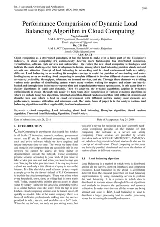 Int. J. Advanced Networking and Applications
Volume: 08 Issue: 01 Pages: 2986-2990 (2016) ISSN: 0975-0290
2986
Performance Comparision of Dynamic Load
Balancing Algorithm in Cloud Computing
Yogita kaushik
AIM & ACT Department, Banasthali University, Rajasthan
Email: yogitamca62@gmail.com
Dr. C.K Jha
AIM & ACT Department, Banasthali University, Rajasthan
Email: CKjha1@gmail.com
-----------------------------------------------------------------------ABSTRACT-----------------------------------------------------------
Cloud computing as a distributed paradigm, it has the latent to make over a large part of the Cooperative
industry. In cloud computing it’s automatically describe more technologies like distributed computing,
virtualization, software, web services and networking. We review the new cloud computing technologies, and
indicate the main challenges for their development in future, among which load balancing problem stands out and
attracts our attention Concept of load balancing in networking and in cloud environment both are widely
different. Load balancing in networking its complete concern to avoid the problem of overloading and under
loading in any sever networking cloud computing its complete different its involves different elements metrics such
as security, reliability, throughput, tolerance, on demand services, cost etc. Through these elements we avoiding
various node problem of distributing system where many services waiting for request and others are heavily
loaded and through these its increase response time and degraded performance optimization. In this paper first we
classify algorithms in static and dynamic. Then we analyzed the dynamic algorithms applied in dynamics
environments in cloud. Through this paper we have been show compression of various dynamics algorithm in
which we include honey bee algorithm, throttled algorithm, Biased random algorithm with different elements and
describe how and which is best in cloud environment with different metrics mainly used elements are
performance, resource utilization and minimum cost. Our main focus of paper is in the analyze various load
balancing algorithms and their applicability in cloud environment.
Keywords - cloud computing, Load balancing, cloud load balancing, Honeybee algorithm, biased random
algorithm, Throttled Load Balancing Algorithm, Cloud-Analyst.
---------------------------------------------------------------------------------------------------------------------------------------------------
Date of submission: July 28, 2016 Date of Acceptance: Aug 24, 2016
---------------------------------------------------------------------------------------------------------------------------------------------------
I. INTRODUCTION
Cloud Computing is growing up like a rapid fire. It takes
in all fields: IT industries, research, students, government
sector, non IT etc. In traditional computing, we install
each and every software which we have required and
update hardware time to time. The works we have done
and stored in our computer they are accessible only in our
network we cannot be access all these matter or
documentation outside the network. Cloud computing
provide services according to your wish, if you want to
take service you can start and when you want to stop you
can. You pay for what you have used. It is very easy to use
a cloud we need only a thin client or a laptop to access the
internet. It is like electricity used at home. A very simple
example given by the formal federal of U.S Government
to explain the cloud computing is: “There was a time when
every household, town, farm, or village had its own water
well. Today, shared public utilities give us access to clean
water by simply Turing on the tap; cloud computing works
in a similar faction. Just like water from the tap in your
kitchen, cloud computing services can be turned on or off
quickly as needed. Like at the water company, there is a
team of dedicated professionals making sure the service
provided is safe , secure, and available on a 24/7 basis.
When the tap isn’t on, not only are you saving water, but
you aren’t paying for resources you don’t currently need”
Cloud computing provides all the features of grid
computing like software as a service and utility
computing. These services are provided by service
providers such as GOOGLE, MICROSOFT, AMAZON’s
etc, which are big provider of cloud services It also use the
concept of virtualization. Cloud computing architectures
are basically parallel, distributed and serve the desires of
various clients in different scenarios.
1.1 Load balancing algorithm
Load Balancing is a method in which work is distributed
among all the servers, network interfaces and computing
resources. Load balancing in the cloud is completely
different from the classical perception on load balancing
implementation by using commodity servers to perform
the load balancing. It is a process in which data is
distributed to various servers through different algorithms
and methods to improve the performance and resource
utilization. It makes sure that our all the servers are being
utilized and none is Idle. Load balancing is used to
distribute a larger processing load to smaller processing
server for increasing the overall performance.
 