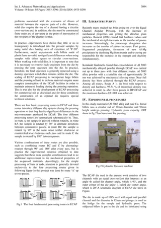 Int. J. Advanced Networking and Applications
Volume: 08 Issue: 03 Pages: 3093-3096 (2016) ISSN: 0975-0290
3094
problems associated with the extrusion of slivers of
material between the separate parts of a die. However,
solid dies require the use of a channel having a circular
cross-section and, in addition, the die must be constructed
finite outer arc of curvature at the point of intersection of
the two parts of the channel so that.
In practice, experiments have shown that little or no in
homogeneity is introduced into the pressed samples by
using solid dies having arcs of curvature of Ψ=20°.
Furthermore, model experiments with billets made of
plastic have revealed no significant differences when using
samples with either square or circular cross-sections.
When working with solid dies, it is important to note that
it is necessary to remove each specimen from the die by
pressing the next specimen into the die. In practice,
therefore, the final specimen is generally removed using a
dummy specimen which then remains within the die. The
scaling of ECAP processing to incorporate large billets
and the pressing of hard to deform materials require more
complex construction of the ECAP facilities in order to
maintain enhanced loading during the pressing operation.
This is true also for the development of ECAP processing
for commercial use as discussed and for these conditions
the construction of an optimal die requires special
technical solutions.
There are four basic processing routes in ECAP and these
routes introduce different slip systems during the pressing
operation so that they lead to significant differences in the
microstructures produced by ECAP. The four different
processing routes are summarized schematically in. Thus,
in route A the sample is pressed without rotation, in route
BA the sample is rotated by 90° in alternate directions
between consecutive passes, in route BC the sample is
rotated by 90° in the same sense (either clockwise or
counterclockwise) between each pass and in route C the
sample is rotated by 180° between passes.
Various combinations of these routes are also possible,
such as combining routes BC and C by alternating-
rotation through 90° and 180° after every pass, but in
practice the experimental evidence obtained to date
suggests that these more complex combinations lead to no
additional improvement in the mechanical properties of
the as-pressed materials. Accordingly, for the simple
processing of bars or rods, attention is generally devoted
exclusively to the four processing routes given in
following figure In this project was done by route ‘A’ up
to two passes.
Fig:1 The four fundamental processing routes in ECAP
III. LITERATURE SURVEY
Recently many studied has been going on over the Equal
Channel Angular Pressing, with the increase of
mechanical properties and getting the ultrafine grain
particles. Ramesh (2014) found that hardness values and
the mechanical strength increases as the number of passes
increases. Interestingly, the percentage elongation also
increases as the number of passes increases. Fine grains,
fragmented precipitates, formation of new Al-Mg
precipitates by depleting Mg from matrix and texturing are
responsible for the increase in the strength and ductility
simultaneously.
Kondaiah Gudimetla found that consolidation of Al 5083
mechanically alloyed powder through ECAP was carried
out up to three pass with four different routes. Al 5083
alloy powder with a crystallite size of approximately 24
nm was achieved by mechanical alloying route. Near full
density has been achieved through the ECAP process.
Among all routes, Route A is the best with respect to
density and hardness. 97.54 % of theoretical density was
achieved in route A, after three passes in BP-ECAP and
the maximum hardness 83 HRB was achieved.
IV. EXPERIMENTAL PROCEDURES
In this study material of Al 6063 alloy and pure Cu. Initial
billets was a circular rod of 12mm diameter and 50mm
height undergo pressing. Hydraulic press capacity 100T
show in fig.2 has been used for pressing.
Fig.2 Hydraulic Pressure machine
The ECAP die used in the present work consists of two
channels with an equal cross-section that intersect at an
angle Φ, called die channel angle, which is 90°, and the
outer corner of the die angle is called die corner angle,
which is 20°.A schematic diagram of ECAP die show in
Figure.
The die is made up of HSS steel with equal and parallel
channel and the diameter is 12mm and plunger is used as
the bridge for the sample and hydraulic press. The
subjected billets is put in the die and its lubricated using
 