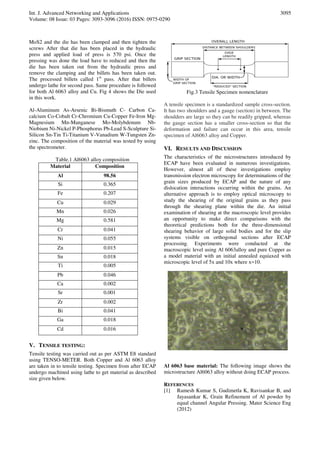 Int. J. Advanced Networking and Applications
Volume: 08 Issue: 03 Pages: 3093-3096 (2016) ISSN: 0975-0290
3095
MoS2 and the die has been clamped and then tighten the
screws After that die has been placed in the hydraulic
press and applied load of press is 570 psi. Once the
pressing was done the load have to reduced and then the
die has been taken out from the hydraulic press and
remove the clamping and the billets has been taken out.
The processed billets called 1st
pass. After that billets
undergo lathe for second pass. Same procedure is followed
for both Al 6063 alloy and Cu. Fig 4 shows the Die used
in this work.
Al-Aluminum As-Arsenic Bi-Bismuth C- Carbon Ca-
calcium Co-Cobalt Cr-Chromium Cu-Copper Fe-Iron Mg-
Magnesium Mn-Manganese Mo-Molybdenum Nb-
Niobium Ni-Nickel P-Phosphorus Pb-Lead S-Sculpture Si-
Silicon Sn-Tin Ti-Titanium V-Vanadium W-Tungsten Zn-
zinc. The composition of the material was tested by using
the spectrometer.
Table.1 Al6063 alloy composition
Material Composition
Al 98.56
Si 0.365
Fe 0.207
Cu 0.029
Mn 0.026
Mg 0.581
Cr 0.041
Ni 0.055
Zn 0.015
Sn 0.018
Ti 0.005
Pb 0.046
Ca 0.002
Sr 0.001
Zr 0.002
Bi 0.041
Ga 0.018
Cd 0.016
V. TENSILE TESTING:
Tensile testing was carried out as per ASTM E8 standard
using TENSO-METER. Both Copper and Al 6063 alloy
are taken in to tensile testing. Specimen from after ECAP
undergo machined using lathe to get material as described
size given below.
Fig.3 Tensile Specimen nomenclature
A tensile specimen is a standardized sample cross-section.
It has two shoulders and a gauge (section) in between. The
shoulders are large so they can be readily gripped, whereas
the gauge section has a smaller cross-section so that the
deformation and failure can occur in this area, tensile
specimen of Al6063 alloy and Copper.
VI. RESULTS AND DISCUSSION
The characteristics of the microstructures introduced by
ECAP have been evaluated in numerous investigations.
However, almost all of these investigations employ
transmission electron microscopy for determinations of the
grain sizes produced by ECAP and the nature of any
dislocation interactions occurring within the grains. An
alternative approach is to employ optical microscopy to
study the shearing of the original grains as they pass
through the shearing plane within the die. An initial
examination of shearing at the macroscopic level provides
an opportunity to make direct comparisons with the
theoretical predictions both for the three-dimensional
shearing behavior of large solid bodies and for the slip
systems visible on orthogonal sections after ECAP
processing. Experiments were conducted at the
macroscopic level using Al 6063alloy and pure Copper as
a model material with an initial annealed equiaxed with
microscopic level of 5x and 10x where x=10.
Al 6063 base material: The following image shows the
microstructure Al6063 alloy without doing ECAP process.
REFERENCES
[1] Ramesh Kumar S, Gudimetla K, Ravisankar B, and
Jayasankar K, Grain Refinement of Al powder by
equal channel Angular Pressing. Mater Science Eng
(2012)
 