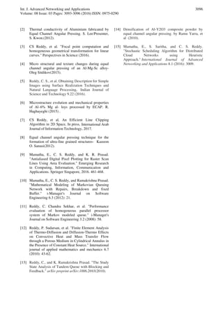 Int. J. Advanced Networking and Applications
Volume: 08 Issue: 03 Pages: 3093-3096 (2016) ISSN: 0975-0290
3096
[2] Thermal conductivity of Aluminium fabricated by
Equal Channel Angular Pressing. S. Lee/Presenter,
S. Kwon.(2012).
[3] CS Reddy, et al. "Focal point computation and
homogeneous geometrical transformation for linear
curves." Perspectives in Science (2016).
[4] Micro structural and texture changes during equal
channel angular pressing of an Al-Mg-Sc alloy-
Oleg Sitdikov(2015).
[5] Reddy, C. S., et al. Obtaining Description for Simple
Images using Surface Realization Techniques and
Natural Language Processing, Indian Journal of
Science and Technology 9.22 (2016).
[6] Microstructure evolution and mechanical properties
of Al–6% Mg al- loys processed by ECAP. R.
Haghayeghi (2015) .
[7] CS Reddy, et al, An Efficient Line Clipping
Algorithm in 2D Space, In press, International Arab
Journal of Information Technology, 2017.
[8] Equal channel angular pressing technique for the
formation of ultra-fine grained structures- Kazeem
O. Sanusi(2012).
[9] Mamatha, E., C. S. Reddy, and K. R. Prasad.
"Antialiased Digital Pixel Plotting for Raster Scan
Lines Using Area Evaluation." Emerging Research
in Computing, Information, Communication and
Applications. Springer Singapore, 2016. 461-468.
[10] Mamatha, E., C. S. Reddy, and Ramakrishna Prasad.
"Mathematical Modeling of Markovian Queuing
Network with Repairs, Breakdown and fixed
Buffer." i-Manager's Journal on Software
Engineering 6.3 (2012): 21.
[11] Reddy, C. Chandra Sekhar, et al. "Performance
evaluation of homogeneous parallel processor
system of Markov modeled queue." i-Manager's
Journal on Software Engineering 3.2 (2008): 58.
[12] Reddy, P. Sudarsan, et al. "Finite Element Analysis
of Thermo-Diffusion and Diffusion-Thermo Effects
on Convective Heat and Mass Transfer Flow
through a Porous Medium in Cylindrical Annulus in
the Presence of Constant Heat Source." International
journal of applied mathematics and mechanics 6.7
(2010): 43-62.
[13] Reddy, C., and K. Ramakrishna Prasad. "The Study
State Analysis of Tandem Queue with Blocking and
Feedback." arXiv preprint arXiv:1006.2693(2010).
[14] Densification of Al-Y2O3 composite powder by
equal channel angular pressing. by Ramu Yarra, et
al (2010).
[15] Mamatha, E., S. Saritha, and C. S. Reddy.
"Stochastic Scheduling Algorithm for Distributed
Cloud Networks using Heuristic
Approach." International Journal of Advanced
Networking and Applications 8.1 (2016): 3009.
 