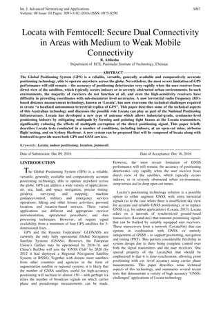 Int. J. Advanced Networking and Applications
Volume: 08 Issue: 03 Pages: 3097-3102 (2016) ISSN: 0975-0290
3097
Locata with Femtocell: Secure Dual Connectivity
in Areas with Medium to Weak Mobile
Connectivity
R. Abilasha
Department of ECE, Panimalar Institute of Technology, Chennai
-------------------------------------------------------------------ABSTRACT---------------------------------------------------------------
The Global Positioning System (GPS) is a reliable, versatile, generally available and comparatively accurate
positioning technology, able to operate anywhere across the globe. Nevertheless, the most severe limitation of GPS
performance will still remain – the accuracy of positioning deteriorates very rapidly when the user receiver loses
direct view of the satellites, which typically occurs indoors or in severely obstructed urban environments. In such
environments, the majority of receivers do not function at all, and even the high-sensitivity receivers have
difficulty in providing coordinates with sub-decameter level accuracies. A new terrestrial radio frequency (RF)-
based distance measurement technology, known as ‘Locata’, has now overcome the technical challenges required
to create “a localized autonomous terrestrial replica of GPS”. This paper describes some of the technical aspects
of this Australian technology and discusses the possible role Locata can play as part of the National Positioning
Infrastructure. Locata has developed a new type of antenna which allows industrial-grade, centimeter-level
positioning indoors by mitigating multipath by forming and pointing tight beams at the Locata transmitters,
significantly reducing the effects of multipath corruption of the direct positioning signal. This paper briefly
describes Locata tests conducted in a number of conditions, including indoors, at an open-cut mine, airborne
flight testing, and on Sydney Harbour. A new system can be proposed that will be composed of locata along with
femtocell to provide users both GPS and GSM services.
Keywords: Locata, indoor positioning, location, femtocell.
--------------------------------------------------------------------------------------------------------------------------------------------------
Date of Submission: Dec 09, 2016 Date of Acceptance: Dec 16, 2016
--------------------------------------------------------------------------------------------------------------------------------------------------
I.INTRODUCTION
The Global Positioning System (GPS) is a reliable,
versatile, generally available and comparatively accurate
positioning technology, able to operate anywhere across
the globe. GPS can address a wide variety of applications:
air, sea, land, and space navigation; precise timing;
geodesy; surveying and mapping; machine
guidance/control; military and emergency services
operations; hiking and other leisure activities; personal
location; and location-based services. These varied
applications use different and appropriate receiver
instrumentation, operational procedures, and data
processing techniques. However, all require signal
availability from a minimum of four GPS satellites for 3-
dimensional fixes.
GPS and the Russian Federations’ GLONASS are
currently the only fully operational Global Navigation
Satellite Systems (GNSSs). However, the European
Union’s Galileo may be operational by 2016-18, and
China’s BeiDou will join the ‘GNSS Club’ by 2020 (by
2012 it had deployed a Regional Navigation Satellite
System, or RNSS). Together with dozens more satellites
from other countries and agencies in the form of
augmentation satellite or regional systems, it is likely that
the number of GNSS satellites useful for high-accuracy
positioning will increase to almost 150 – with perhaps six
times the number of broadcast signals on which carrier
phase and pseudorange measurements can be made.
However, the most severe limitation of GNSS
performance will still remain; the accuracy of positioning
deteriorates very rapidly when the user receiver loses
direct view of the satellites, which typically occurs
indoors, or in severely obstructed urban environments,
steep terrain and in deep open-cut mines.
Locata’s positioning technology solution is a possible
option to either augment GNSS with extra terrestrial
signals (as in the case where there is insufficient sky view
for accurate and reliable GNSS positioning), or to replace
GNSS (e.g. for indoor applications) (Locata, 2013). Locata
relies on a network of synchronized ground-based
transceivers (LocataLites) that transmit positioning signals
that can be tracked by suitably equipped user receivers.
These transceivers form a network (LocataNet) that can
operate in combination with GNSS, or entirely
independent of GNSS – to support positioning, navigation
and timing (PNT). This permits considerable flexibility in
system design due to there being complete control over
both the signal transmitters and the user receivers. One
special property of the LocataNet that should be
emphasized is that it is time-synchronous, allowing point
positioning with cm -level accuracy using carrier phase
measurements. This paper describes some technical
aspects of this technology, and summaries several recent
tests that demonstrate a variety of high accuracy ‘GNSS-
challenged’ applications of Locata technology.
 