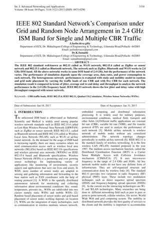 Int. J. Advanced Networking and Applications
Volume: 08 Issue: 04 Pages: 3118-3123 (2017) ISSN: 0975-0290
3118
IEEE 802 Standard Network’s Comparison under
Grid and Random Node Arrangement in 2.4 GHz
ISM Band for Single and Multiple CBR Traffic
J.Jaslin deva gifty
Department of ECE, Dr. Mahalingam College of Engineering & Technology, Udumalai Road,Pollachi -642003
Email: jaslindevaece@gmail.com
Dr.K.Sumathi
Department of ECE, Dr. Mahalingam College of Engineering & Technology, Udumalai Road,Pollachi -642003
Email: sumathimin@gmail.com
-------------------------------------------------------------------ABSTRACT---------------------------------------------------------------
The IEEE 802 standard well-known as 802.11 called as Wi-Fi network, 802.15.4 called as ZigBee or sensor
network and 802.15.1 called as Bluetooth network. The network such as ZigBee, Bluetooth and Wi-Fi works in 2.4
GHz ISM band. All the above networks works in same ISM band of 2.4 GHz, but the performance of the network
varies. The performance of simulation depends upon the coverage area, data rates, and power consumption in
each network. The heterogeneous network performances is evaluated with static and mobility model in random
and grid node placement by varying the traffic loads of one CBR and with five CBR for each network. The
simulation result is compared in terms of jitter, average end to end delay and throughput to analyze the network
performance in the 2.4 GHz frequency band. IEEE 802.11 network shows the low jitter and delay value with high
throughput compared with sensor network.
Keywords - CBR traffic loads, IEEE 802.15.4, IEEE 802.11, Qualnet 5.0.2 simulator, Wireless Sensor Networks (WSNs).
--------------------------------------------------------------------------------------------------------------------------------------------------
Date of Submission: Jan 18, 2017 Date of Acceptance: Jan 31, 2017
--------------------------------------------------------------------------------------------------------------------------------------------------
I. INTRODUCTION
The unlicensed ISM band is abbreviated as Industrial,
Scientific and Medical is widely used among popular
wireless network standards such as IEEE 802.15.4 called
as Low-Rate Wireless Personal Area Network (LRWPAN)
such as ZigBee or sensor network IEEE 802.15.1, called
as Bluetooth network and IEEE 802.11b called as Wireless
Local Area Network (WLAN) such as Wi-Fi or ad-hoc
manet network. As the demand for the usage of ISM band
is increasing rapidly, there are many scenarios where we
need communication access such as wireless local area
networks (WLANs) based on IEEE 802.11b specifications
and wireless personal area networks (WPANs) on IEEE
802.15.4 based and Bluetooth specifications. Wireless
Sensor Network (WSN) is a promising and ever growing
sensor technology for implementing variety of
applications like monitoring of environment, security
aspects and applications that save our lives and assets. In
WSN, more number of sensor nodes are adapted to
sensing and gathering information and forwarding to the
base station such as PAN coordinator with the help of
routing protocol [1]. A WSN is the spatially distributed
autonomous network for monitoring and collecting
information about environmental conditions like, sound,
temperature, pressure etc., WSNs are subdivided into two
classes namely static WSNs and mobile WSNs [2].
Random based placement of sensor nodes and grid based
placement of sensor nodes working depends on location
[3]. WSNs are the integration of many technologies, such
as communication in wireless medium, sensors network,
embedded computing and distributed information
processing. It is widely used for military purposes,
environmental conditions, medical field, transport and
other fields [4].Different traffic applications are constant
bit rate (CBR), variable bit rate (VBR), and file transfer
protocol (FTP) are used to analyze the performance of
each network [5]. Mobile ad-hoc network is wireless
network of mobile nodes without any centralized
administration. The network topology changes
periodically in mobile ad-hoc network [6]. IEEE 802.11 is
the standard family of wireless networking. It is the first
wireless LAN (WLAN) standard proposed in the year
1997. The medium access mechanism function, called the
Distributed Coordination Function (DCF) is a Carrier
Sense Multiple Access with Collision Avoidance
mechanism (CSMA/CA) [7]. It uses microwaves
frequency in the range of 2.4 GHz and 5GHz. Ad hoc
network mobile nodes do not have any definite form of
infrastructure. They are self-organized structure and
communication done by wireless links [8]. The standard
802.11 provides two variations in radio frequency (RF)
physical (PHY) layer. These include two modulation
techniques such as direct sequence spread spectrum
(DSSS) and frequency-hopping spread spectrum (FHSS)
[9]. In the current era the interacting technologies are Wi-
Fi and WLAN technologies. Many researches are being
done in different networking field such as peer to peer or
point to point network, cellular wireless, file server, World
Wide Web and grid computing system. The mobility in
distributed network provides the best quality of services to
the clients and the mobility is important to accommodate
 