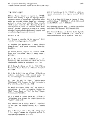 Int. J. Advanced Networking and Applications
Volume: 08 Issue: 04 Pages: 3156-3160 (2017) ISSN: 0975-0290
3160
VII. CONCLUSION
Efficent channel utlization is required in VANETs
because node mobility is high also topology changes
frequently. In order to improve QOS requirements in this
paper we proposed position based slot assignment
protocol for cluster based vehicular Adhoc network,
which assigns bandwidth slots effectively based on
vehicle position in cluster.The simulation results shows
that the PB-MAC outperforms in aspects of channel
utlization,Throughput,End to End delay is reduced and
overall network performances is increased.
REFERENCES
[1] “Routing in vehicular Ad hoc networks”, IEEE
vehicular Technology magazine, June ,2007.
[2] Bhagirathi Patel, Kyushu shah “A survey vehicular
adhoc networks”, IOSR journal of computer engineering,
Dec,2013.
[3] Hadded , Laouiti , Zagrouba and Saidane “ TDMA-
Based MAC Protocols for VANETs: A survey ,Issues “,
IEEE 2015.
[4] F. Yu and S. Biswas “VESOMAC: A self-
reorganizing MAC protocol for inter-vehicle data transfer
applications in vehicular ad hoc networks” IEEE 2007.
[5] J. Zhang, Q. Zhang, and W. Jia “VC-MAC: A
Cooperative MAC Protocol in Vehicular Networks”
IEEE 2009.
[6] N. Lu, Y. Ji, F. Liu, and X.Wang “DMMAC: A
dedicated multi-channel MAC protocol design for
VANET with adaptive broadcasting “ ,IEEE 2010.
[7] Hang Su and Xi Zhang “Clustering-Based
Multichannel MAC Protocols for QoS Provisioning’s
Over Vehicular Ad Hoc Networks , 2012.
[8] WeijieGuo, Liusheng Huang, Long Chen, HongliXu,
and JietaoXie “ACFMAC: An Adaptive Collision-Free
MAC Protocol Based on TDMA for Inter-Vehicular
Communication”,IEE 2012.
[9] H. A. Omar, W. Zhuang, and L. Li “VEMAC: A
TDMA-based MAC protocol for reliable broadcast in
VANETs ” ,IEEE 2013.
[10] S.Bharati and W.Zhuang“CAHMAC: Cooperative
Ad hoc MAC for vehicular networks”,IEEE journals
2013.
[11] Y. Weidong, L. Pan, L. Yan, and Z. Hong song,”
ATSA: Adaptive TDMA slot assignment protocol for
vehicular ad-hoc networks” ,IEEE 2013.
[12] H. Yu, Z. He, and K. Niu “STDMA for vehicle-to-
vehicle communication in a highway scenario” ,IEEE
2013.
[13] D. N. M. Dang, H. N. Dang, V. Nguyen, Z. Htike,
and C. S. Hong " HERMAC: A hybrid efficient and
reliable MAC for vanets “ , IEEE 2014.
[14] Minhdang and Seon Hong “VERMAC: An efficient
and reliable MAC Protocol “ ,IEEE journals 2014.
[15] Mohamed Hadded, Anis Laouiti, Rachid Zagrouba
“DTMAC: A Fully Distributed TDMA based MAC
Protocol for Vehicular Ad Hoc Networks” , IEEE 2015.
 