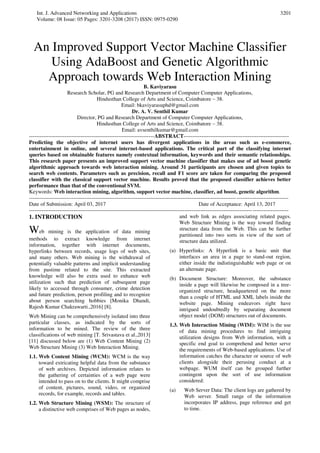 Int. J. Advanced Networking and Applications
Volume: 08 Issue: 05 Pages: 3201-3208 (2017) ISSN: 0975-0290
3201
An Improved Support Vector Machine Classifier
Using AdaBoost and Genetic Algorithmic
Approach towards Web Interaction Mining
B. Kaviyarasu
Research Scholar, PG and Research Department of Computer Computer Applications,
Hindusthan College of Arts and Science, Coimbatore – 38.
Email: bkaviyarasuphd@gmail.com
Dr. A. V. Senthil Kumar
Director, PG and Research Department of Computer Computer Applications,
Hindusthan College of Arts and Science, Coimbatore – 38.
Email: avsenthilkumar@gmail.com
----------------------------------------------------------------------ABSTRACT-----------------------------------------------------------
Predicting the objective of internet users has divergent applications in the areas such as e-commerce,
entertainment in online, and several internet-based applications. The critical part of the classifying internet
queries based on obtainable features namely contextual information, keywords and their semantic relationships.
This research paper presents an improved support vector machine classifier that makes use of ad boost genetic
algorithmic approach towards web interaction mining. Around 31 participants are chosen and given topics to
search web contents. Parameters such as precision, recall and F1 score are taken for comparing the proposed
classifier with the classical support vector machine. Results proved that the proposed classifier achieves better
performance than that of the conventional SVM.
Keywords: Web interaction mining, algorithm, support vector machine, classifier, ad boost, genetic algorithm.
-------------------------------------------------------------------------------------------------------------------------------------------------
Date of Submission: April 03, 2017 Date of Acceptance: April 13, 2017
-------------------------------------------------------------------------------------------------------------------------------------------------
1. INTRODUCTION
Web mining is the application of data mining
methods to extract knowledge from internet
information, together with internet documents,
hyperlinks between records, usage logs of web sites,
and many others. Web mining is the withdrawal of
potentially valuable patterns and implicit understanding
from pastime related to the site. This extracted
knowledge will also be extra used to enhance web
utilization such that prediction of subsequent page
likely to accessed through consumer, crime detection
and future prediction, person profiling and to recognize
about person searching hobbies [Monika Dhandi,
Rajesh Kumar Chakrawarti.,2016] [8].
Web Mining can be comprehensively isolated into three
particular classes, as indicated by the sorts of
information to be mined. The review of the three
classifications of web mining [T. Srivastava et al.,2013]
[11] discussed below are (1) Web Content Mining (2)
Web Structure Mining (3) Web Interaction Mining.
1.1. Web Content Mining (WCM): WCM is the way
toward extricating helpful data from the substance
of web archives. Depicted information relates to
the gathering of certainties of a web page were
intended to pass on to the clients. It might comprise
of content, pictures, sound, video, or organized
records, for example, records and tables.
1.2. Web Structure Mining (WSM): The structure of
a distinctive web comprises of Web pages as nodes,
and web link as edges associating related pages.
Web Structure Mining is the way toward finding
structure data from the Web. This can be further
partitioned into two sorts in view of the sort of
structure data utilized.
(a) Hyperlinks: A Hyperlink is a basic unit that
interfaces an area in a page to stand-out region,
either inside the indistinguishable web page or on
an alternate page.
(b) Document Structure: Moreover, the substance
inside a page will likewise be composed in a tree-
organized structure, headquartered on the more
than a couple of HTML and XML labels inside the
website page. Mining endeavors right have
intrigued undoubtedly by separating document
object model (DOM) structures out of documents.
1.3. Web Interaction Mining (WIM): WIM is the use
of data mining procedures to find intriguing
utilization designs from Web information, with a
specific end goal to comprehend and better serve
the requirements of Web-based applications. Use of
information catches the character or source of web
clients alongside their perusing conduct at a
webpage. WUM itself can be grouped further
contingent upon the sort of use information
considered:
(a) Web Server Data: The client logs are gathered by
Web server. Small range of the information
incorporates IP address, page reference and get
to time.
 
