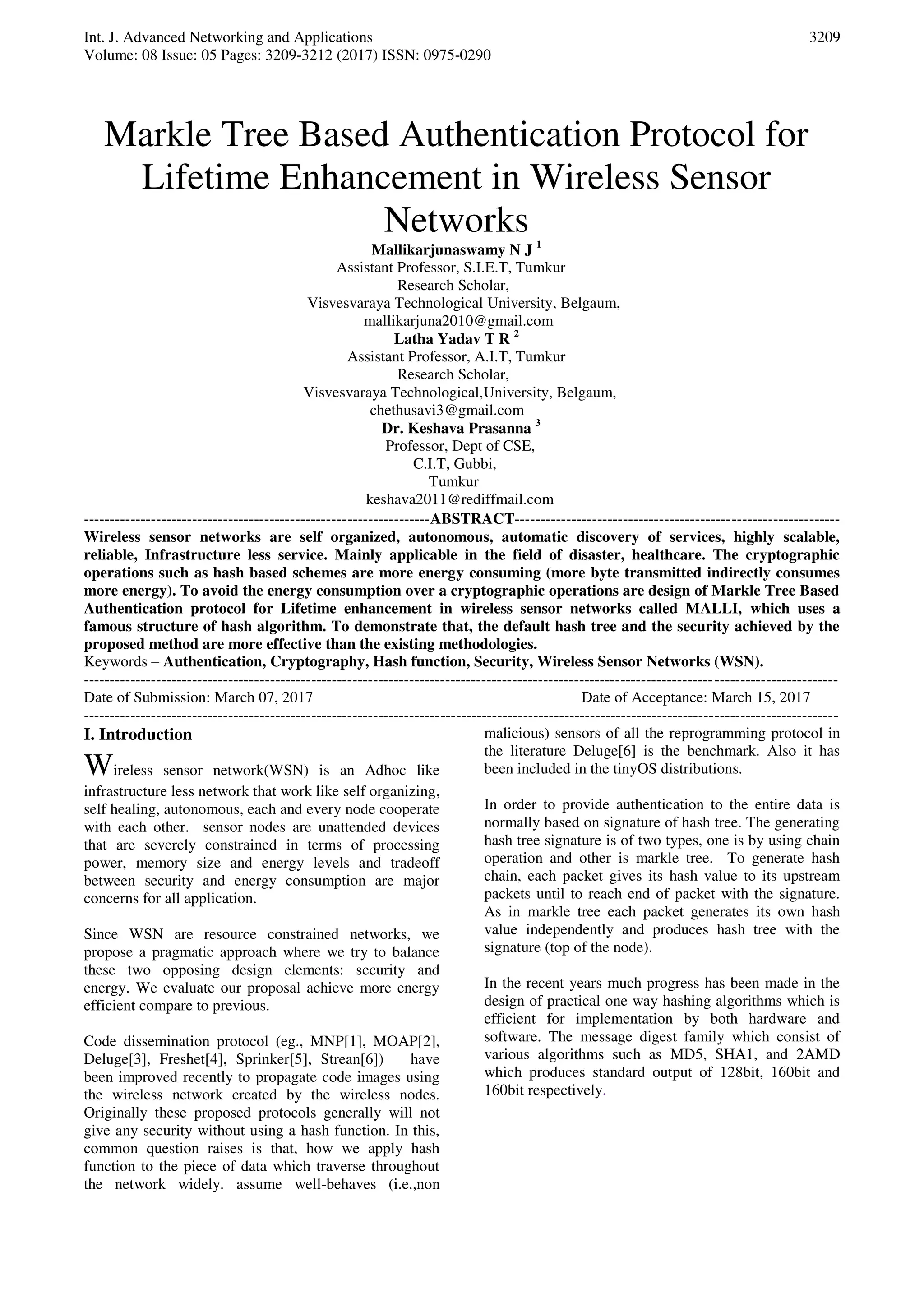 Int. J. Advanced Networking and Applications Volume: 08 Issue: 05 Pages: 3209-3212 (2017) ISSN: 0975-0290 3209 Markle Tree Based Authentication Protocol for Lifetime Enhancement in Wireless Sensor Networks Mallikarjunaswamy N J 1 Assistant Professor, S.I.E.T, Tumkur Research Scholar, Visvesvaraya Technological University, Belgaum, mallikarjuna2010@gmail.com Latha Yadav T R 2 Assistant Professor, A.I.T, Tumkur Research Scholar, Visvesvaraya Technological,University, Belgaum, chethusavi3@gmail.com Dr. Keshava Prasanna 3 Professor, Dept of CSE, C.I.T, Gubbi, Tumkur keshava2011@rediffmail.com -------------------------------------------------------------------ABSTRACT--------------------------------------------------------------- Wireless sensor networks are self organized, autonomous, automatic discovery of services, highly scalable, reliable, Infrastructure less service. Mainly applicable in the field of disaster, healthcare. The cryptographic operations such as hash based schemes are more energy consuming (more byte transmitted indirectly consumes more energy). To avoid the energy consumption over a cryptographic operations are design of Markle Tree Based Authentication protocol for Lifetime enhancement in wireless sensor networks called MALLI, which uses a famous structure of hash algorithm. To demonstrate that, the default hash tree and the security achieved by the proposed method are more effective than the existing methodologies. Keywords – Authentication, Cryptography, Hash function, Security, Wireless Sensor Networks (WSN). -------------------------------------------------------------------------------------------------------------------------------------------------- Date of Submission: March 07, 2017 Date of Acceptance: March 15, 2017 -------------------------------------------------------------------------------------------------------------------------------------------------- I. Introduction Wireless sensor network(WSN) is an Adhoc like infrastructure less network that work like self organizing, self healing, autonomous, each and every node cooperate with each other. sensor nodes are unattended devices that are severely constrained in terms of processing power, memory size and energy levels and tradeoff between security and energy consumption are major concerns for all application. Since WSN are resource constrained networks, we propose a pragmatic approach where we try to balance these two opposing design elements: security and energy. We evaluate our proposal achieve more energy efficient compare to previous. Code dissemination protocol (eg., MNP[1], MOAP[2], Deluge[3], Freshet[4], Sprinker[5], Strean[6]) have been improved recently to propagate code images using the wireless network created by the wireless nodes. Originally these proposed protocols generally will not give any security without using a hash function. In this, common question raises is that, how we apply hash function to the piece of data which traverse throughout the network widely. assume well-behaves (i.e.,non malicious) sensors of all the reprogramming protocol in the literature Deluge[6] is the benchmark. Also it has been included in the tinyOS distributions. In order to provide authentication to the entire data is normally based on signature of hash tree. The generating hash tree signature is of two types, one is by using chain operation and other is markle tree. To generate hash chain, each packet gives its hash value to its upstream packets until to reach end of packet with the signature. As in markle tree each packet generates its own hash value independently and produces hash tree with the signature (top of the node). In the recent years much progress has been made in the design of practical one way hashing algorithms which is efficient for implementation by both hardware and software. The message digest family which consist of various algorithms such as MD5, SHA1, and 2AMD which produces standard output of 128bit, 160bit and 160bit respectively. 