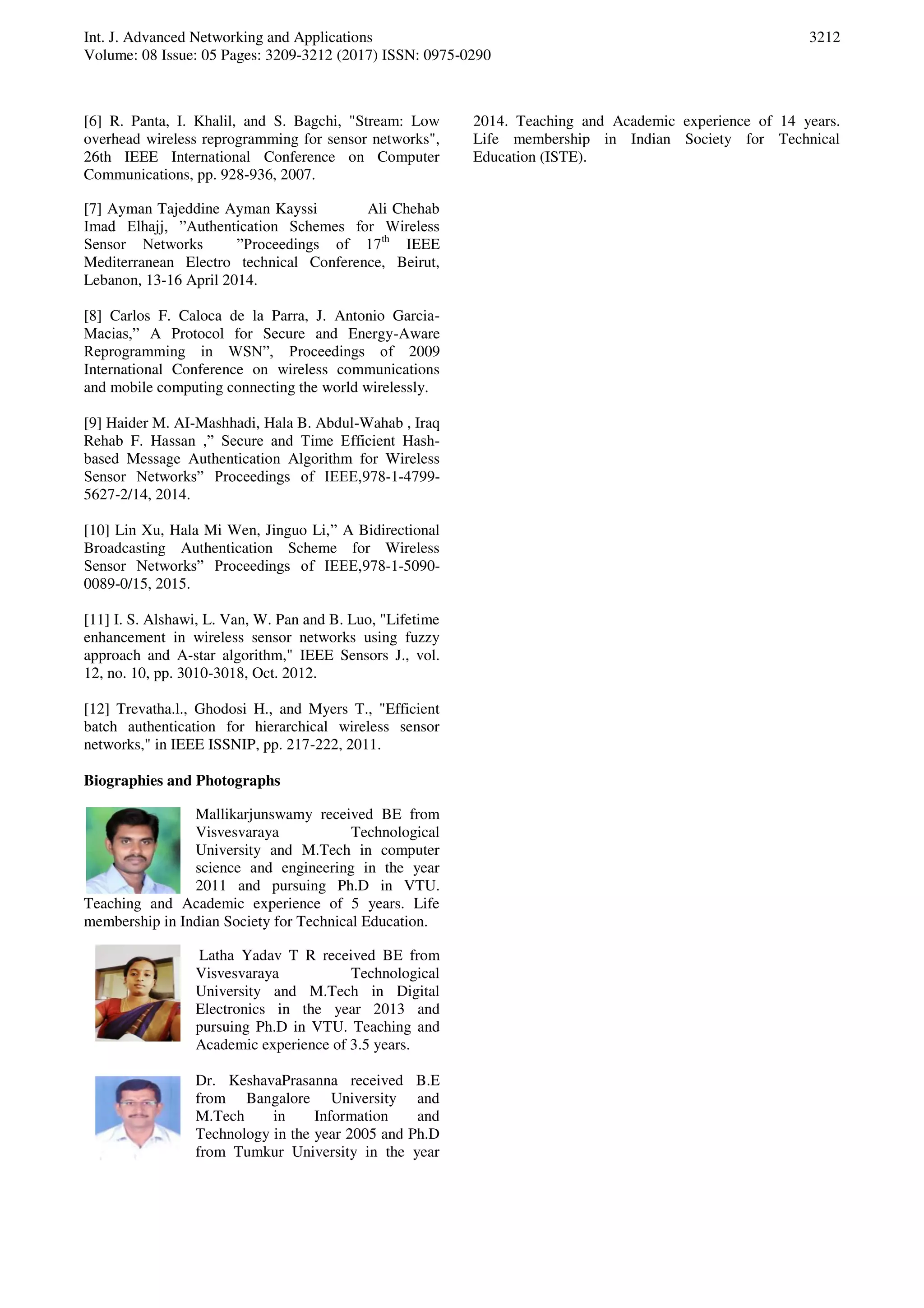 Int. J. Advanced Networking and Applications Volume: 08 Issue: 05 Pages: 3209-3212 (2017) ISSN: 0975-0290 3212 [6] R. Panta, I. Khalil, and S. Bagchi, "Stream: Low overhead wireless reprogramming for sensor networks", 26th IEEE International Conference on Computer Communications, pp. 928-936, 2007. [7] Ayman Tajeddine Ayman Kayssi Ali Chehab Imad Elhajj, ”Authentication Schemes for Wireless Sensor Networks ”Proceedings of 17th IEEE Mediterranean Electro technical Conference, Beirut, Lebanon, 13-16 April 2014. [8] Carlos F. Caloca de la Parra, J. Antonio Garcia- Macias,” A Protocol for Secure and Energy-Aware Reprogramming in WSN”, Proceedings of 2009 International Conference on wireless communications and mobile computing connecting the world wirelessly. [9] Haider M. AI-Mashhadi, Hala B. Abdul-Wahab , Iraq Rehab F. Hassan ,” Secure and Time Efficient Hash- based Message Authentication Algorithm for Wireless Sensor Networks” Proceedings of IEEE,978-1-4799- 5627-2/14, 2014. [10] Lin Xu, Hala Mi Wen, Jinguo Li,” A Bidirectional Broadcasting Authentication Scheme for Wireless Sensor Networks” Proceedings of IEEE,978-1-5090- 0089-0/15, 2015. [11] I. S. Alshawi, L. Van, W. Pan and B. Luo, "Lifetime enhancement in wireless sensor networks using fuzzy approach and A-star algorithm," IEEE Sensors J., vol. 12, no. 10, pp. 3010-3018, Oct. 2012. [12] Trevatha.l., Ghodosi H., and Myers T., "Efficient batch authentication for hierarchical wireless sensor networks," in IEEE ISSNIP, pp. 217-222, 2011. Biographies and Photographs Mallikarjunswamy received BE from Visvesvaraya Technological University and M.Tech in computer science and engineering in the year 2011 and pursuing Ph.D in VTU. Teaching and Academic experience of 5 years. Life membership in Indian Society for Technical Education. Latha Yadav T R received BE from Visvesvaraya Technological University and M.Tech in Digital Electronics in the year 2013 and pursuing Ph.D in VTU. Teaching and Academic experience of 3.5 years. Dr. KeshavaPrasanna received B.E from Bangalore University and M.Tech in Information and Technology in the year 2005 and Ph.D from Tumkur University in the year 2014. Teaching and Academic experience of 14 years. Life membership in Indian Society for Technical Education (ISTE). 