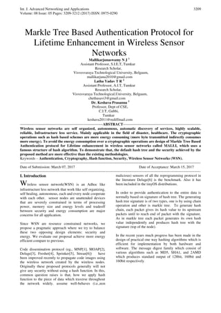 Int. J. Advanced Networking and Applications
Volume: 08 Issue: 05 Pages: 3209-3212 (2017) ISSN: 0975-0290
3209
Markle Tree Based Authentication Protocol for
Lifetime Enhancement in Wireless Sensor
Networks
Mallikarjunaswamy N J 1
Assistant Professor, S.I.E.T, Tumkur
Research Scholar,
Visvesvaraya Technological University, Belgaum,
mallikarjuna2010@gmail.com
Latha Yadav T R 2
Assistant Professor, A.I.T, Tumkur
Research Scholar,
Visvesvaraya Technological,University, Belgaum,
chethusavi3@gmail.com
Dr. Keshava Prasanna 3
Professor, Dept of CSE,
C.I.T, Gubbi,
Tumkur
keshava2011@rediffmail.com
-------------------------------------------------------------------ABSTRACT---------------------------------------------------------------
Wireless sensor networks are self organized, autonomous, automatic discovery of services, highly scalable,
reliable, Infrastructure less service. Mainly applicable in the field of disaster, healthcare. The cryptographic
operations such as hash based schemes are more energy consuming (more byte transmitted indirectly consumes
more energy). To avoid the energy consumption over a cryptographic operations are design of Markle Tree Based
Authentication protocol for Lifetime enhancement in wireless sensor networks called MALLI, which uses a
famous structure of hash algorithm. To demonstrate that, the default hash tree and the security achieved by the
proposed method are more effective than the existing methodologies.
Keywords – Authentication, Cryptography, Hash function, Security, Wireless Sensor Networks (WSN).
--------------------------------------------------------------------------------------------------------------------------------------------------
Date of Submission: March 07, 2017 Date of Acceptance: March 15, 2017
--------------------------------------------------------------------------------------------------------------------------------------------------
I. Introduction
Wireless sensor network(WSN) is an Adhoc like
infrastructure less network that work like self organizing,
self healing, autonomous, each and every node cooperate
with each other. sensor nodes are unattended devices
that are severely constrained in terms of processing
power, memory size and energy levels and tradeoff
between security and energy consumption are major
concerns for all application.
Since WSN are resource constrained networks, we
propose a pragmatic approach where we try to balance
these two opposing design elements: security and
energy. We evaluate our proposal achieve more energy
efficient compare to previous.
Code dissemination protocol (eg., MNP[1], MOAP[2],
Deluge[3], Freshet[4], Sprinker[5], Strean[6]) have
been improved recently to propagate code images using
the wireless network created by the wireless nodes.
Originally these proposed protocols generally will not
give any security without using a hash function. In this,
common question raises is that, how we apply hash
function to the piece of data which traverse throughout
the network widely. assume well-behaves (i.e.,non
malicious) sensors of all the reprogramming protocol in
the literature Deluge[6] is the benchmark. Also it has
been included in the tinyOS distributions.
In order to provide authentication to the entire data is
normally based on signature of hash tree. The generating
hash tree signature is of two types, one is by using chain
operation and other is markle tree. To generate hash
chain, each packet gives its hash value to its upstream
packets until to reach end of packet with the signature.
As in markle tree each packet generates its own hash
value independently and produces hash tree with the
signature (top of the node).
In the recent years much progress has been made in the
design of practical one way hashing algorithms which is
efficient for implementation by both hardware and
software. The message digest family which consist of
various algorithms such as MD5, SHA1, and 2AMD
which produces standard output of 128bit, 160bit and
160bit respectively.
 