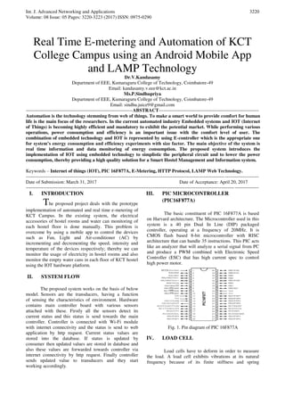 Int. J. Advanced Networking and Applications
Volume: 08 Issue: 05 Pages: 3220-3223 (2017) ISSN: 0975-0290
3220
Real Time E-metering and Automation of KCT
College Campus using an Android Mobile App
and LAMP Technology
Dr.V.Kandasamy
Department of EEE, Kumaraguru College of Technology, Coimbatore-49
Email: kandasamy.v.eee@kct.ac.in
Ms.P.Sindhupriya
Department of EEE, Kumaraguru College of Technology, Coimbatore-49
Email: sindhu.juice9@gmail.com
-------------------------------------------------------------------ABSTRACT---------------------------------------------------------------
Automation is the technology stemming from web of things. To make a smart world to provide comfort for human
life is the main focus of the researchers. In the current automated industry Embedded systems and IOT (Internet
of Things) is becoming highly efficient and mandatory to exhibit the potential market. While performing various
operations, power consumption and efficiency is an important issue with the comfort level of user. The
combination of embedded technology and IOT is represented by using E-controller which is the appropriate one
for system’s energy consumption and efficiency experiments with size factor. The main objective of the system is
real time information and data monitoring of energy consumption. The proposed system introduces the
implementation of IOT using embedded technology to simplistic the peripheral circuit and to lower the power
consumption, thereby providing a high quality solution for a Smart Hostel Management and Information system.
Keywords – Internet of things (IOT), PIC 16F877A, E-Metering, HTTP Protocol, LAMP Web Technology.
--------------------------------------------------------------------------------------------------------------------------------------------------
Date of Submission: March 31, 2017 Date of Acceptance: April 20, 2017
--------------------------------------------------------------------------------------------------------------------------------------------------
I. INTRODUCTION
The proposed project deals with the prototype
implementation of automated and real time e-metering of
KCT Campus. In the existing system, the electrical
accessories of hostel rooms and water can monitoring of
each hostel floor is done manually. This problem is
overcome by using a mobile app to control the devices
such as Fan, Light and Air-conditioner (AC) by
incrementing and decrementing the speed, intensity and
temperature of the devices respectively; thereby we can
monitor the usage of electricity in hostel rooms and also
monitor the empty water cans in each floor of KCT hostel
using the IOT hardware platform.
II. SYSTEM FLOW
The proposed system works on the basis of below
model. Sensors are the transducers, having a function
of sensing the characteristics of environment. Hardware
contains main controller board with various sensors
attached with these. Firstly all the sensors detect its
current status and this status is send towards the main
controller. Controller is connected with Wi-Fi module
with internet connectivity and the status is send to web
application by http request. Current status values are
stored into the database. If status is updated by
consumer then updated values are stored in database and
also these values are forwarded towards controller via
internet connectivity by http request. Finally controller
sends updated value to transducers and they start
working accordingly.
III. PIC MICROCONTROLLER
(PIC16F877A)
The basic constituent of PIC 16F877A is based
on Harvard architecture. The Microcontroller used in this
system is a 40 pin Dual In Line (DIP) packaged
controller, operating at a frequency of 20MHz. It is
CMOS flash based 8-bit microcontroller with RISC
architecture that can handle 35 instructions. This PIC acts
like an analyzer that will analyze a serial signal from PC
and produce a PWM combined with Electronic Speed
Controller (ESC) that has high current spec to control
high power motor.
Fig. 1. Pin diagram of PIC 16F877A
IV. LOAD CELL
Load cells have to deform in order to measure
the load. A load cell exhibits vibrations at its natural
frequency because of its finite stiffness and spring
 