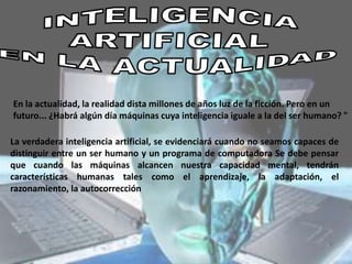 En la actualidad, la realidad dista millones de años luz de la ficción. Pero en un
futuro... ¿Habrá algún día máquinas cuya inteligencia iguale a la del ser humano? "
La verdadera inteligencia artificial, se evidenciará cuando no seamos capaces de
distinguir entre un ser humano y un programa de computadora Se debe pensar
que cuando las máquinas alcancen nuestra capacidad mental, tendrán
características humanas tales como el aprendizaje, la adaptación, el
razonamiento, la autocorrección
 