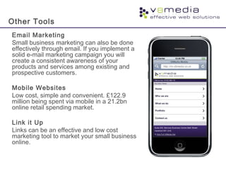 Other Tools
Email Marketing
Small business marketing can also be done
effectively through email. If you implement a
solid e-mail marketing campaign you will
create a consistent awareness of your
products and services among existing and
prospective customers.
Mobile Websites
Low cost, simple and convenient. £122.9
million being spent via mobile in a 21.2bn
online retail spending market.
Link it Up
Links can be an effective and low cost
marketing tool to market your small business
online.
 