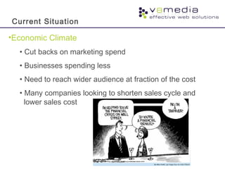 •Economic Climate
• Cut backs on marketing spend
• Businesses spending less
• Need to reach wider audience at fraction of the cost
• Many companies looking to shorten sales cycle and
lower sales cost
Current Situation
 