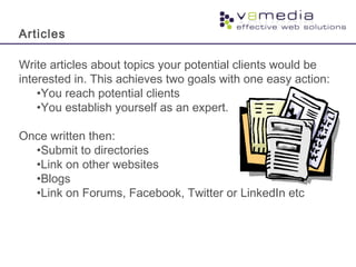 Articles
Write articles about topics your potential clients would be
interested in. This achieves two goals with one easy action:
•You reach potential clients
•You establish yourself as an expert.
Once written then:
•Submit to directories
•Link on other websites
•Blogs
•Link on Forums, Facebook, Twitter or LinkedIn etc
 