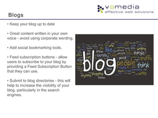 Blogs
• Keep your blog up to date
• Great content written in your own
voice - avoid using corporate wording.
• Add social bookmarking tools.
• Feed subscription buttons - allow
users to subscribe to your blog by
providing a Feed Subscription Button
that they can use.
• Submit to blog directories - this will
help to increase the visibility of your
blog, particularly in the search
engines.
 