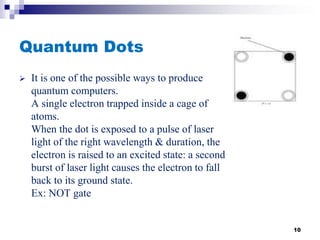 Quantum Dots
 It is one of the possible ways to produce
quantum computers.
A single electron trapped inside a cage of
atoms.
When the dot is exposed to a pulse of laser
light of the right wavelength & duration, the
electron is raised to an excited state: a second
burst of laser light causes the electron to fall
back to its ground state.
Ex: NOT gate
10
 