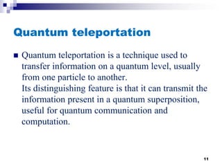 Quantum teleportation
 Quantum teleportation is a technique used to
transfer information on a quantum level, usually
from one particle to another.
Its distinguishing feature is that it can transmit the
information present in a quantum superposition,
useful for quantum communication and
computation.
11
 
