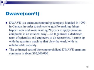 Dwave(con’t)
 DWAVE is a quantum computing company founded in 1999
in Canada ,in order to achieve its goal by making things
happen now and avoid waiting 20 years to apply quantum
computers in an efficient way …so It gathered a dedicated
team of scientists and engineers to do researches. It came up
with the quantum machine that blew the world with its
unbelievable capacity.
 The estimated cost of the commercialized DWAVE quantum
computer is about $10,000,000 .
17
 