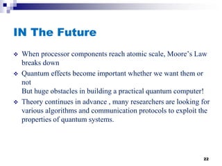 IN The Future
 When processor components reach atomic scale, Moore’s Law
breaks down
 Quantum effects become important whether we want them or
not
But huge obstacles in building a practical quantum computer!
 Theory continues in advance , many researchers are looking for
various algorithms and communication protocols to exploit the
properties of quantum systems.
22
 