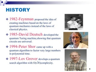 HISTORY
 1982-Feynman proposed the idea of
creating machines based on the laws of
quantum mechanics instead of the laws of
classical physics.
 1985-David Deutsch developed the
quantum Turing machine,showing that quantum
circuits are universal.
 1994-Peter Shor came up with a
quantum algorithm to factor very large numbers
in polynomial time.
 1997-Lov Grover develops a quantum
search algorithm with O(√𝑁)complexity.
4
 