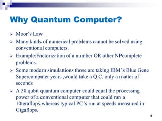 Why Quantum Computer?
 Moor’s Law
 Many kinds of numerical problems cannot be solved using
conventional computers.
 Example:Factorization of a number OR other NPcomplete
problems.
 Some modern simulattions those are taking IBM’s Blue Gene
Supercomputer years ,would take a Q.C. only a matter of
seconds
 A 30 qubit quantum computer could equal the processing
power of a conventional computer that could run a
10teraflops.whereas typical PC’s run at speeds measured in
Gigaflops.
5
 