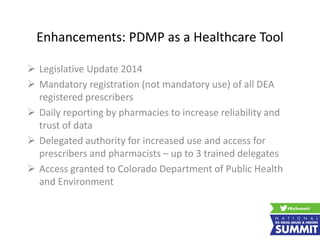 Enhancements: PDMP as a Healthcare Tool
 Legislative Update 2014
 Mandatory registration (not mandatory use) of all DEA
registered prescribers
 Daily reporting by pharmacies to increase reliability and
trust of data
 Delegated authority for increased use and access for
prescribers and pharmacists – up to 3 trained delegates
 Access granted to Colorado Department of Public Health
and Environment
 