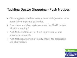 Tackling Doctor Shopping - Push Notices
 Obtaining controlled substances from multiple sources in
potentially dangerous quantities.
 Prescribers and pharmacists can use the PDMP to stop
“doctor shopping.”
 Push Notice letters are sent out to prescribers and
pharmacies monthly.
 Push Notices are often a “reality check” for prescribers
and pharmacists
 