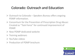 Colorado: Outreach and Education
 Outreach to Colorado – Speakers Bureau offers ongoing
PDMP information.
 Consortium for the Prevention of Prescription Drug Abuse:
Created as “Task Force” for continued improvement of
PDMP.
 New PDMP dedicated website
 Training webinars
 YouTube videos
 Production of PDMP brochure
 