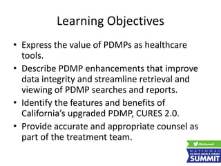Learning Objectives
• Express the value of PDMPs as healthcare
tools.
• Describe PDMP enhancements that improve
data integrity and streamline retrieval and
viewing of PDMP searches and reports.
• Identify the features and benefits of
California’s upgraded PDMP, CURES 2.0.
• Provide accurate and appropriate counsel as
part of the treatment team.
 