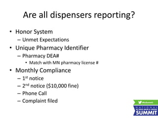 Are all dispensers reporting?
• Honor System
– Unmet Expectations
• Unique Pharmacy Identifier
– Pharmacy DEA#
• Match with MN pharmacy license #
• Monthly Compliance
– 1st notice
– 2nd notice ($10,000 fine)
– Phone Call
– Complaint filed
 