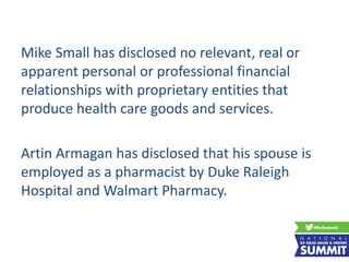 Mike Small has disclosed no relevant, real or
apparent personal or professional financial
relationships with proprietary entities that
produce health care goods and services.
Artin Armagan has disclosed that his spouse is
employed as a pharmacist by Duke Raleigh
Hospital and Walmart Pharmacy.
 