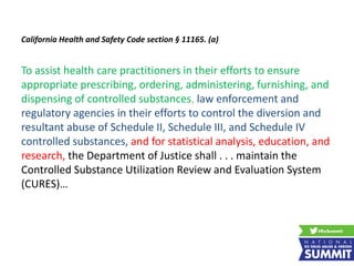 California Health and Safety Code section § 11165. (a)
To assist health care practitioners in their efforts to ensure
appropriate prescribing, ordering, administering, furnishing, and
dispensing of controlled substances, law enforcement and
regulatory agencies in their efforts to control the diversion and
resultant abuse of Schedule II, Schedule III, and Schedule IV
controlled substances, and for statistical analysis, education, and
research, the Department of Justice shall . . . maintain the
Controlled Substance Utilization Review and Evaluation System
(CURES)…Review and Evaluation System (CURES)…
 