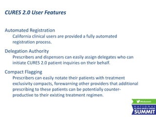 Automated Registration
California clinical users are provided a fully automated
registration process.
Delegation Authority
Prescribers and dispensers can easily assign delegates who can
initiate CURES 2.0 patient inquiries on their behalf.
Compact Flagging
Prescribers can easily notate their patients with treatment
exclusivity compacts, forewarning other providers that additional
prescribing to these patients can be potentially counter-
productive to their existing treatment regimen.
CURES 2.0 User Features
 