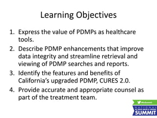 Learning Objectives
1. Express the value of PDMPs as healthcare
tools.
2. Describe PDMP enhancements that improve
data integrity and streamline retrieval and
viewing of PDMP searches and reports.
3. Identify the features and benefits of
California’s upgraded PDMP, CURES 2.0.
4. Provide accurate and appropriate counsel as
part of the treatment team.
 