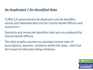 CURES 2.0 systematically de-duplicates and de-identifies
county and statewide data sets for County Health Officers and
researchers.
Quarterly and annual de-identified data sets are produced for
County Health Officers.
This data enables counties to calculate current rates of
prescriptions, examine variations within the state, and track
the impact of safe prescribing initiatives.
De-Duplicated / De-Identified Data
 