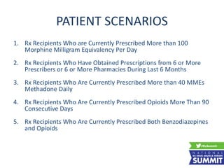 PATIENT SCENARIOS
1. Rx Recipients Who are Currently Prescribed More than 100
Morphine Milligram Equivalency Per Day
2. Rx Recipients Who Have Obtained Prescriptions from 6 or More
Prescribers or 6 or More Pharmacies During Last 6 Months
3. Rx Recipients Who Are Currently Prescribed More than 40 MMEs
Methadone Daily
4. Rx Recipients Who Are Currently Prescribed Opioids More Than 90
Consecutive Days
5. Rx Recipients Who Are Currently Prescribed Both Benzodiazepines
and Opioids
 