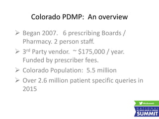 Colorado PDMP: An overview
 Began 2007. 6 prescribing Boards /
Pharmacy. 2 person staff.
 3rd Party vendor. ~ $175,000 / year.
Funded by prescriber fees.
 Colorado Population: 5.5 million
 Over 2.6 million patient specific queries in
2015
 