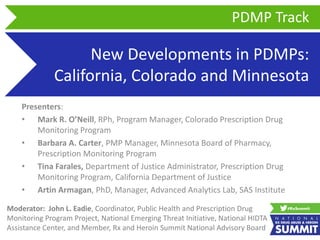 New Developments in PDMPs:
California, Colorado and Minnesota
Presenters:
• Mark R. O’Neill, RPh, Program Manager, Colorado Prescription Drug
Monitoring Program
• Barbara A. Carter, PMP Manager, Minnesota Board of Pharmacy,
Prescription Monitoring Program
• Tina Farales, Department of Justice Administrator, Prescription Drug
Monitoring Program, California Department of Justice
• Artin Armagan, PhD, Manager, Advanced Analytics Lab, SAS Institute
PDMP Track
Moderator: John L. Eadie, Coordinator, Public Health and Prescription Drug
Monitoring Program Project, National Emerging Threat Initiative, National HIDTA
Assistance Center, and Member, Rx and Heroin Summit National Advisory Board
 