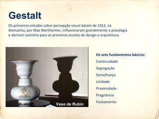 Gestalt
Os sete fundamentos básicos:
Continuidade
Segregação
Semelhança
Unidade
Proximidade
Pregnância
Fechamento
Os primeiros estudos sobre percepção visual datam de 1912, na
Alemanha, por Max Wertheimer, influenciaram grandemente a psicologia
e abriram caminho para as priemiras escolas de design e arquitetura.
Vaso de Rubin
 
