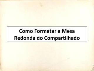 Como Formatar a Mesa
Redonda do Compartilhado
 