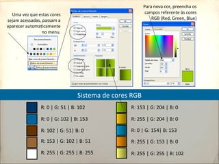 Uma vez que estas cores
sejam acessadas, passam a
aparecer automaticamente
no menu.
Sistema de cores RGB
R: 153 | G: 204 | B: 0
R: 255 | G: 204 | B: 0
R: 0 | G: 154| B: 153
R: 255 | G: 153 | B: 0
R: 255 | G: 255 | B: 102
R: 0 | G: 51 | B: 102
R: 0 | G: 102 | B: 153
R: 102 | G: 51| B: 0
R: 153 | G: 102 | B: 51
R: 255 | G: 255 | B: 255
Para nova cor, preencha os
campos referente às cores
RGB (Red, Green, Blue)
 