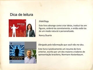 SlideOlogy
Este livro abrange como criar ideias, traduzi-las em
figuras, ordená-las corretamente, e então exibi-las
de um modo natural e personalizado.
Nancy Duarte
Obrigado pela Informação que você não me deu.
Este livro é praticamente um resumo do livro
anterior, escrito por um dos maiores criadores de
apresentação brasileiro, Normann Kestenbaum.
Dica de leitura
 