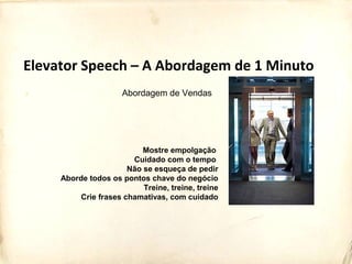Mostre empolgação
Cuidado com o tempo
Não se esqueça de pedir
Aborde todos os pontos chave do negócio
Treine, treine, treine
Crie frases chamativas, com cuidado
Elevator Speech – A Abordagem de 1 Minuto
Abordagem de Vendas
 