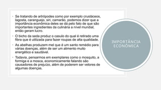 • Se tratando de artrópodes como por exemplo crustáceos,
lagosta, caranguejo, siri, camarão, podemos dizer que a
importância econômica deles se dá pelo fato de que são
importantes ingredientes da culinária a nível mundial,
então geram lucro.
• O bicho da seda produz o casulo do qual é retirado uma
fibra que é utilizada para fazer roupas de alta qualidade.
• As abelhas produzem mel que é um santo remédio para
várias doenças, além de ser um alimento muito
energético e saudável.
• Todavia, pensarmos em exemplares como o mosquito, a
formiga e a mosca, economicamente falando são
causadores de prejuízo, além de poderem ser vetores de
algumas doenças.
IMPORTÂNCIA
ECONÔMICA
 